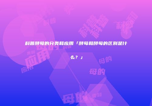 科普酵母的分类和应用「酵母和酵母的区别是什么？」