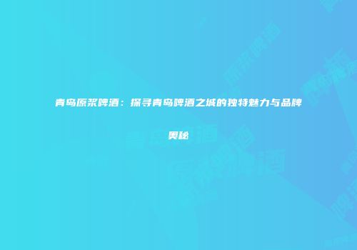 青岛原浆啤酒：探寻青岛啤酒之城的独特魅力与品牌奥秘
