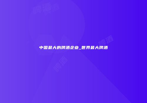 中国最大的啤酒企业_世界最大啤酒