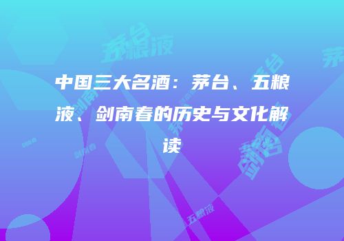 中国三大名酒：茅台、五粮液、剑南春的历史与文化解读