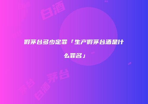 假茅台多少定罪「生产假茅台酒是什么罪名」
