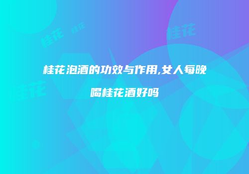 桂花泡酒的功效与作用,女人每晚喝桂花酒好吗
