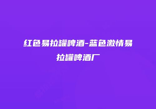 红色易拉罐啤酒-蓝色激情易拉罐啤酒厂