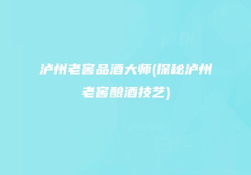泸州老窖品酒大师(探秘泸州老窖酿酒技艺)