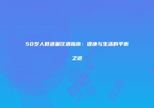 50岁人群适量饮酒指南：健康与生活的平衡之道