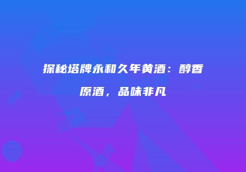 探秘塔牌永和久年黄酒：醇香原酒，品味非凡