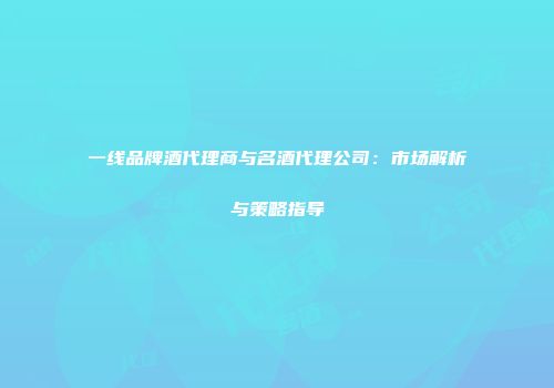 一线品牌酒代理商与名酒代理公司：市场解析与策略指导