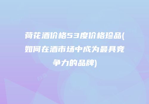 荷花酒价格53度价格珍品(如何在酒市场中成为最具竞争力的品牌)