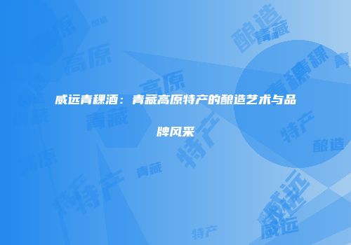 威远青稞酒：青藏高原特产的酿造艺术与品牌风采