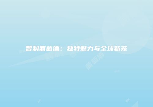 智利葡萄酒：独特魅力与全球新宠