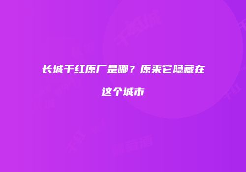 长城干红原厂是哪？原来它隐藏在这个城市