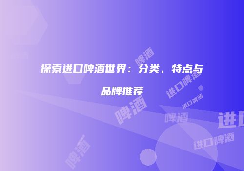 探索进口啤酒世界：分类、特点与品牌推荐