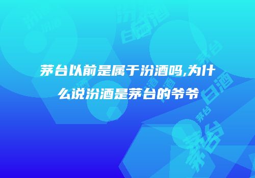 茅台以前是属于汾酒吗,为什么说汾酒是茅台的爷爷