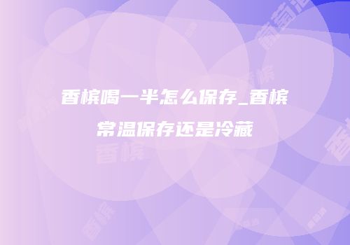 香槟喝一半怎么保存_香槟常温保存还是冷藏