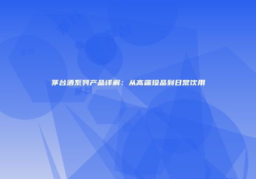 茅台酒系列产品详解：从高端珍品到日常饮用