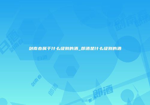 剑南春属于什么级别的酒_郎酒是什么级别的酒