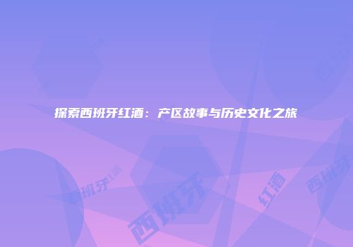 探索西班牙红酒：产区故事与历史文化之旅