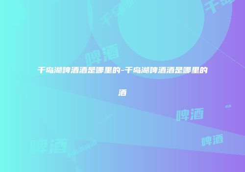 千岛湖啤酒酒是哪里的-千岛湖啤酒酒是哪里的酒