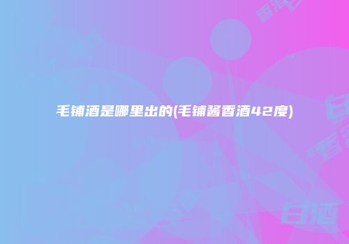 毛铺酒是哪里出的(毛铺酱香酒42度)