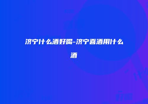 济宁什么酒好喝-济宁喜酒用什么酒