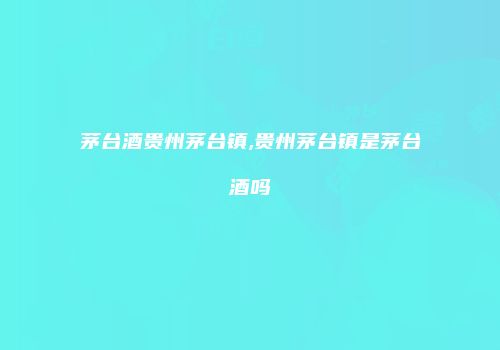 茅台酒贵州茅台镇,贵州茅台镇是茅台酒吗