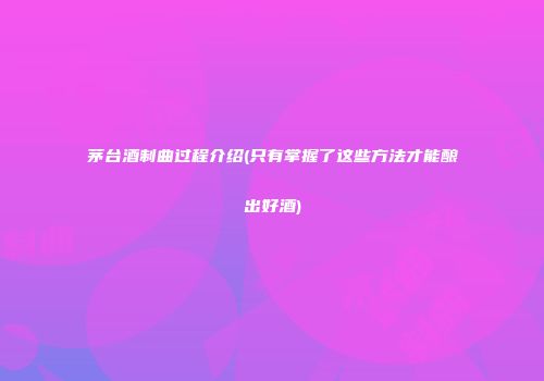 茅台酒制曲过程介绍(只有掌握了这些方法才能酿出好酒)