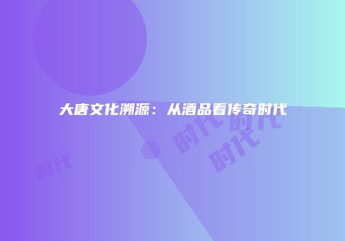 大唐文化溯源：从酒品看传奇时代