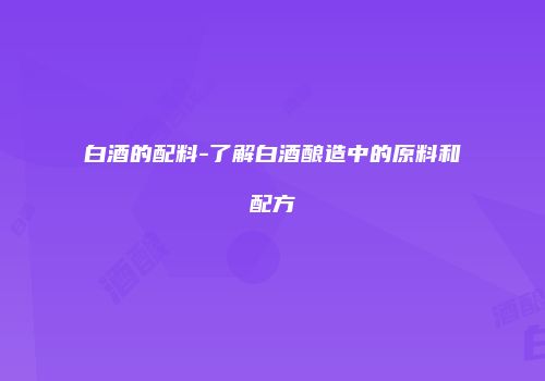 白酒的配料-了解白酒酿造中的原料和配方