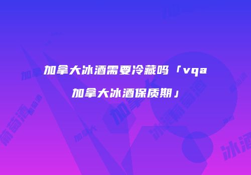 加拿大冰酒需要冷藏吗「vqa加拿大冰酒保质期」