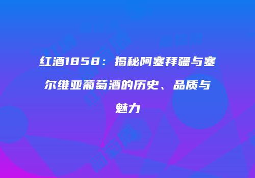 红酒1858：揭秘阿塞拜疆与塞尔维亚葡萄酒的历史、品质与魅力