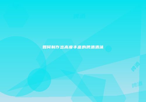 如何制作出高度丰富的啤酒酒沫