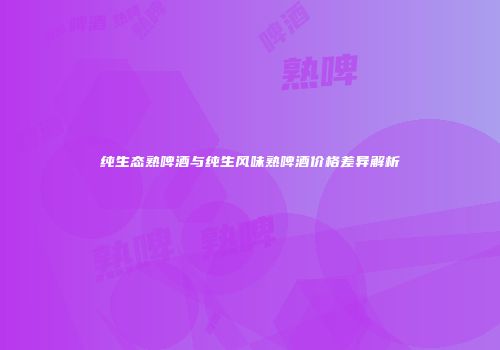 纯生态熟啤酒与纯生风味熟啤酒价格差异解析