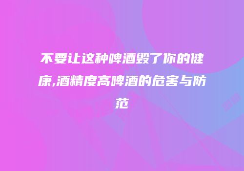 不要让这种啤酒毁了你的健康,酒精度高啤酒的危害与防范