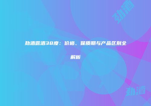 劲酒露酒38度：价格、保质期与产品区别全解析