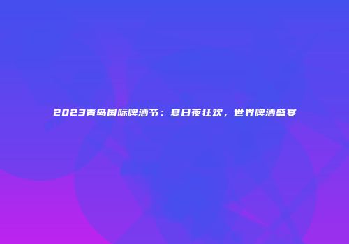 2023青岛国际啤酒节：夏日夜狂欢，世界啤酒盛宴