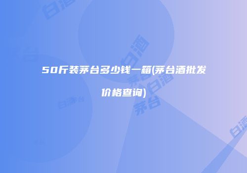 50斤装茅台多少钱一箱(茅台酒批发价格查询)