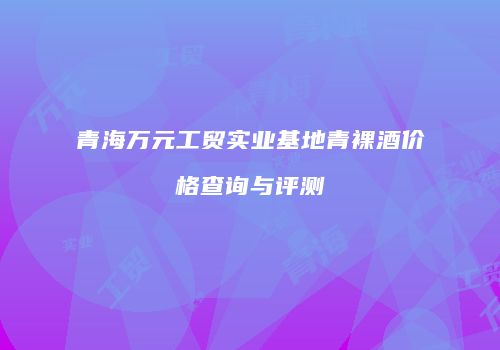 青海万元工贸实业基地青裸酒价格查询与评测
