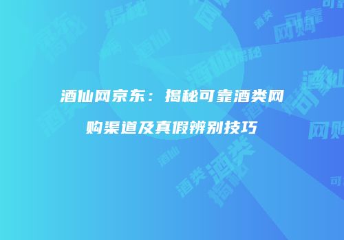 酒仙网京东：揭秘可靠酒类网购渠道及真假辨别技巧