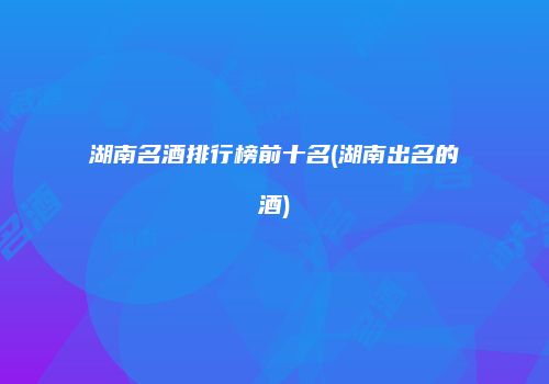 湖南名酒排行榜前十名(湖南出名的酒)