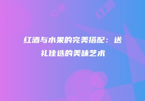 红酒与水果的完美搭配：送礼佳选的美味艺术