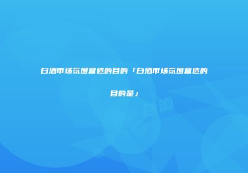 白酒市场氛围营造的目的「白酒市场氛围营造的目的是」