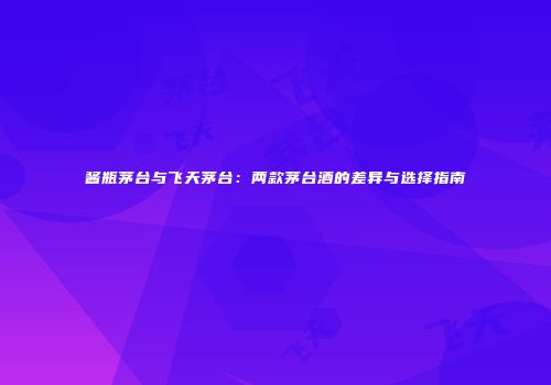 酱瓶茅台与飞天茅台：两款茅台酒的差异与选择指南