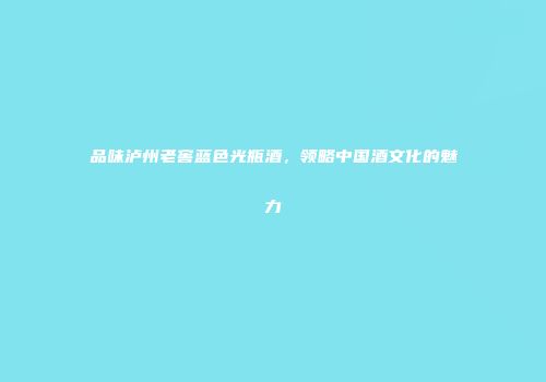 品味泸州老窖蓝色光瓶酒，领略中国酒文化的魅力