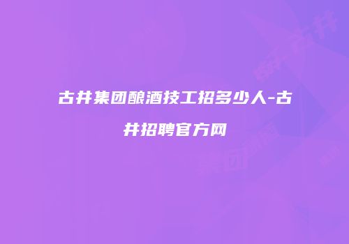 古井集团酿酒技工招多少人-古井招聘官方网