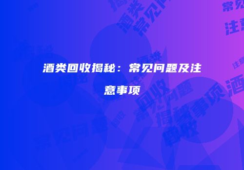 酒类回收揭秘：常见问题及注意事项