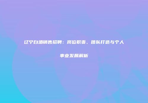辽宁白酒销售招聘：岗位职责、团队打造与个人事业发展解析