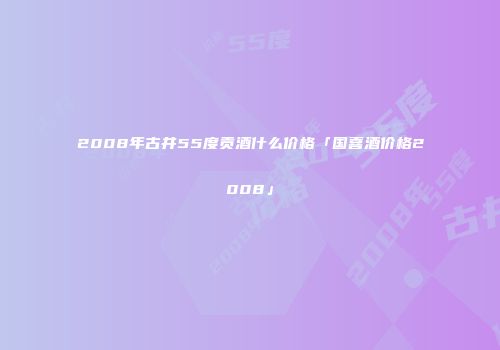 2008年古井55度贡酒什么价格「国喜酒价格2008」