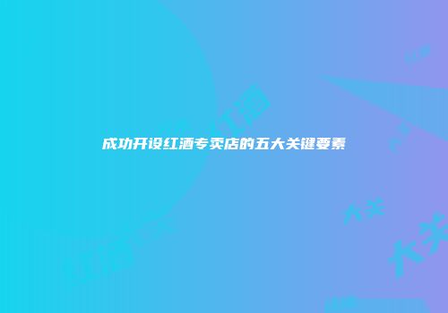 成功开设红酒专卖店的五大关键要素