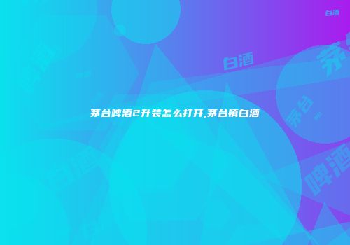 茅台啤酒2升装怎么打开,茅台镇白酒