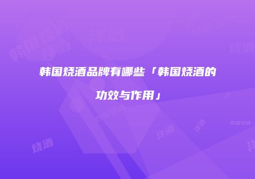 韩国烧酒品牌有哪些「韩国烧酒的功效与作用」